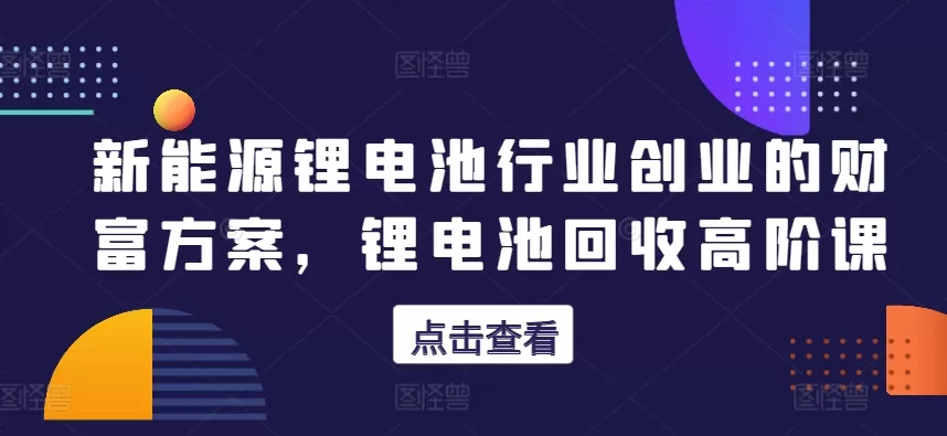 新能源锂电池行业创业的财富方案，锂电池回收高阶课 - 淘客掘金网-淘客掘金网