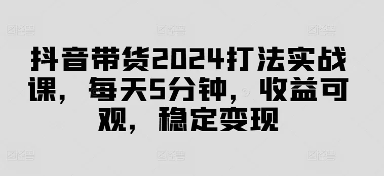 抖音带货2024打法实战课，每天5分钟，收益可观，稳定变现 - 淘客掘金网-淘客掘金网