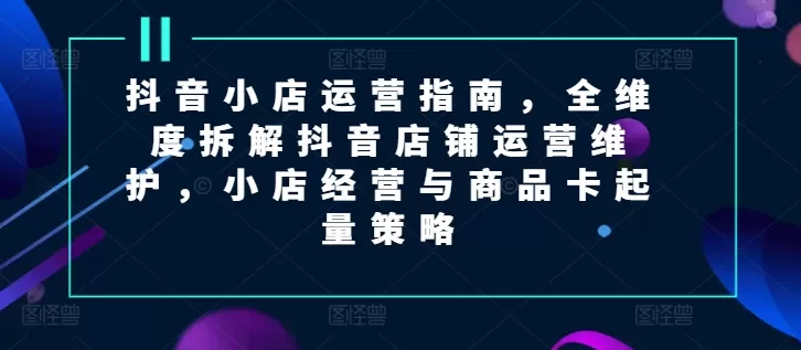 抖音小店运营指南，全维度拆解抖音店铺运营维护，小店经营与商品卡起量策略 - 淘客掘金网-淘客掘金网