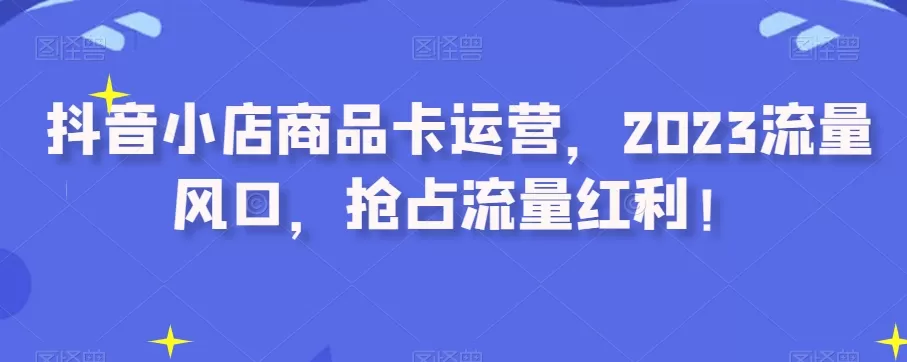 抖音小店商品卡运营，2023流量风口，抢占流量红利！ - 淘客掘金网-淘客掘金网