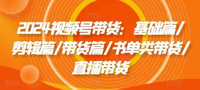 2024视频号带货：基础篇/剪辑篇/带货篇/书单类带货/直播带货 - 淘客掘金网-淘客掘金网