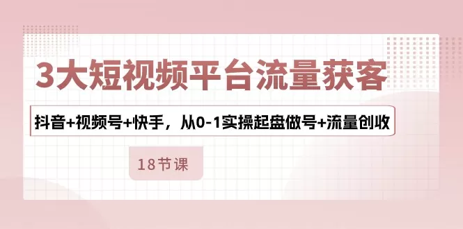 3大短视频平台流量获客，抖音+视频号+快手，从0-1实操起盘做号+流量创收 - 淘客掘金网-淘客掘金网