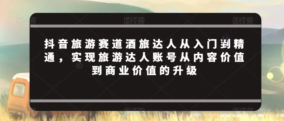 抖音旅游赛道酒旅达人从入门到精通，实现旅游达人账号从内容价值到商业价值的升级 - 淘客掘金网-淘客掘金网