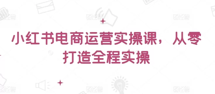 小红书电商运营实操课，​从零打造全程实操 - 淘客掘金网-淘客掘金网