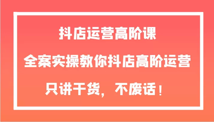 抖店运营高阶课，全案实操教你抖店高阶运营，只讲干货，不废话！ - 淘客掘金网-淘客掘金网