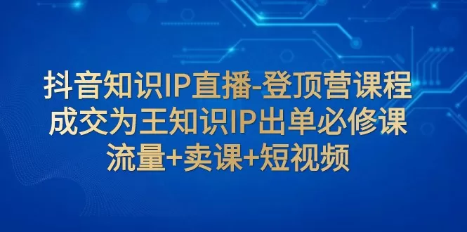 抖音知识IP直播-登顶营课程：成交为王知识IP出单必修课 流量+卖课+短视频 - 淘客掘金网-淘客掘金网