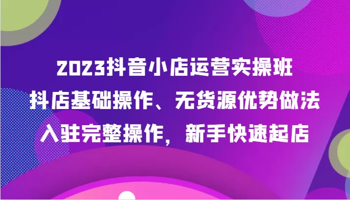 2023抖音小店运营实操班，抖店基础操作、无货源优势做法，入驻完整操作，新手快速起店 - 淘客掘金网-淘客掘金网