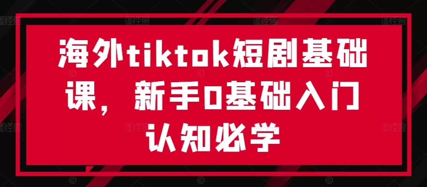 海外tiktok短剧基础课，新手0基础入门认知必学 - 淘客掘金网-淘客掘金网