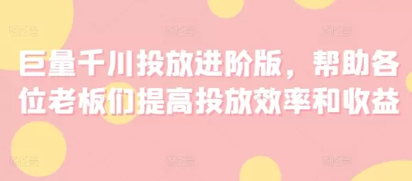 巨量千川投放进阶版，帮助各位老板们提高投放效率和收益 - 淘客掘金网-淘客掘金网