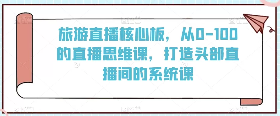 旅游直播核心板，从0-100的直播思维课，打造头部直播间的系统课 - 淘客掘金网-淘客掘金网