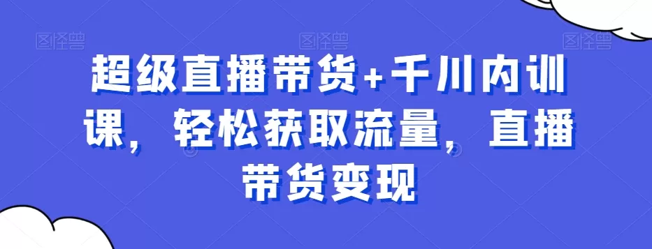 超级直播带货+千川内训课，轻松获取流量，直播带货变现 - 淘客掘金网-淘客掘金网