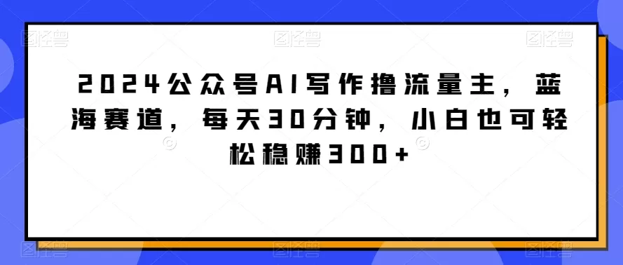 2024公众号AI写作撸流量主，蓝海赛道，每天30分钟，小白也可轻松稳赚300+ - 淘客掘金网-淘客掘金网