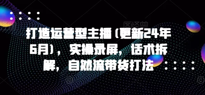 打造运营型主播(更新24年6月)，实操录屏，话术拆解，自然流带货打法 - 淘客掘金网-淘客掘金网