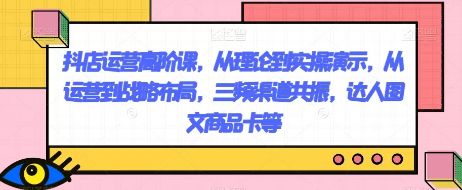 抖店运营高阶课，从理论到实操演示，从运营到战略布局，三频渠道共振，达人图文商品卡等 - 淘客掘金网-淘客掘金网