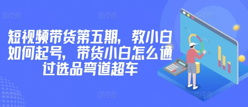 价值2980短视频带货第五期，教小白如何起号，带货小白怎么通过选品弯道超车 - 淘客掘金网-淘客掘金网