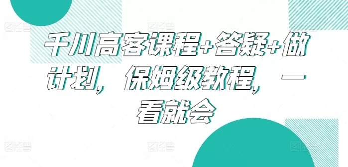 千川高客课程+答疑+做计划，保姆级教程，一看就会 - 淘客掘金网-淘客掘金网