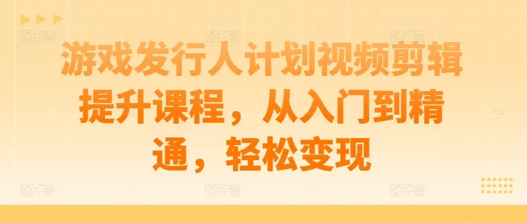 游戏发行人计划视频剪辑提升课程，从入门到精通，轻松变现 - 淘客掘金网-淘客掘金网