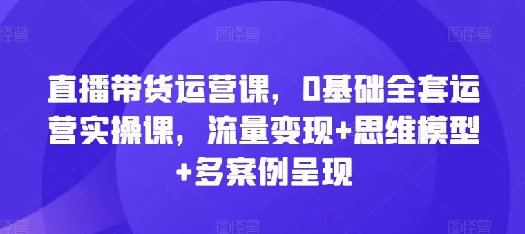 直播带货运营课，0基础全套运营实操课，流量变现+思维模型+多案例呈现 - 淘客掘金网-淘客掘金网