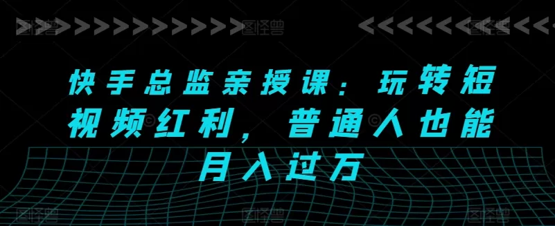 快手总监亲授课：玩转短视频红利，普通人也能月入过万 - 淘客掘金网-淘客掘金网