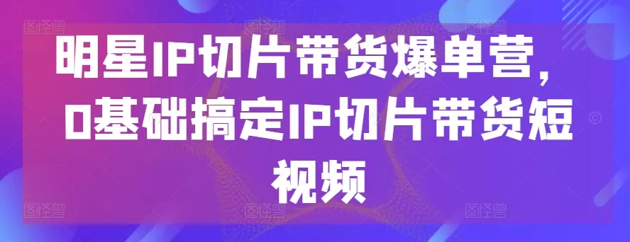 明星IP切片带货爆单营，0基础搞定IP切片带货短视频 - 淘客掘金网-淘客掘金网