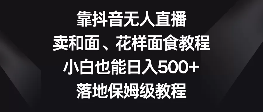 靠抖音无人直播，卖和面、花样面试教程，小白也能日入500+，落地保姆级教程 - 淘客掘金网-淘客掘金网