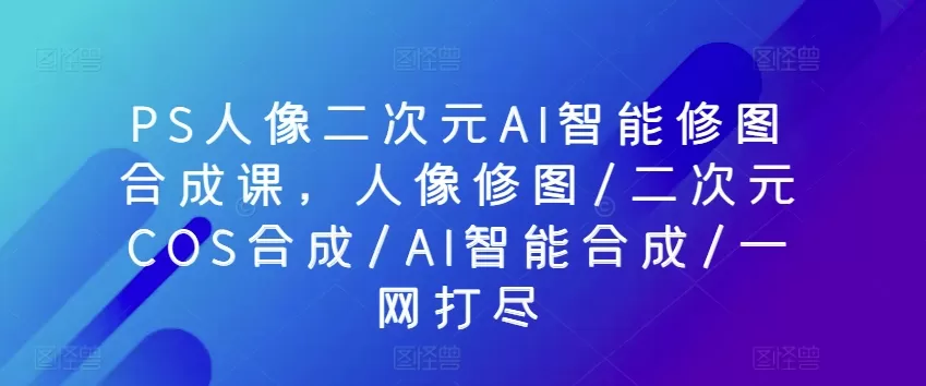 PS人像二次元AI智能修图合成课，人像修图/二次元COS合成/AI智能合成/一网打尽 - 淘客掘金网-淘客掘金网