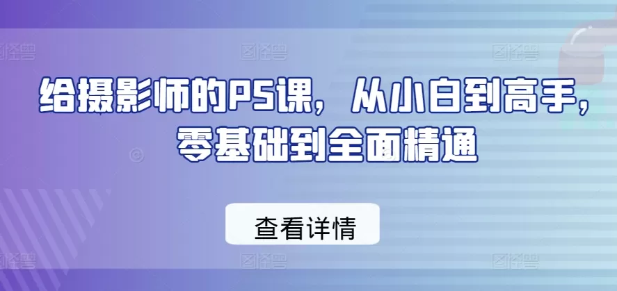 给摄影师的PS课，从小白到高手，零基础到全面精通 - 淘客掘金网-淘客掘金网