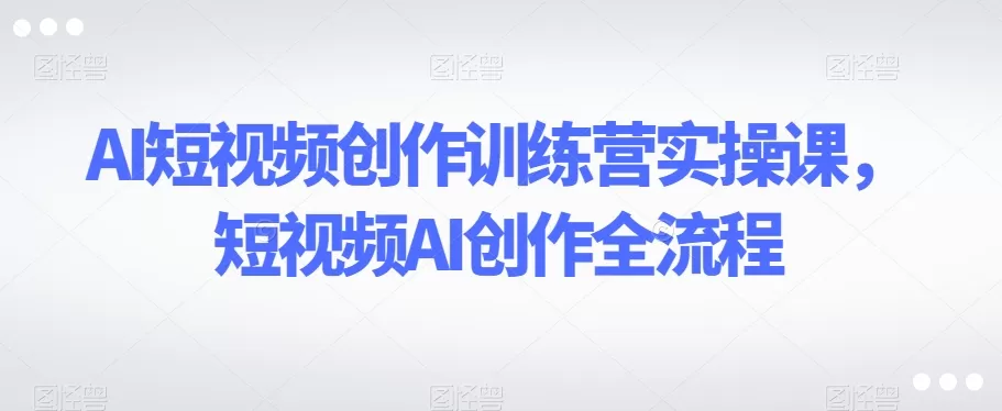 AI短视频创作训练营实操课，短视频AI创作全流程 - 淘客掘金网-淘客掘金网