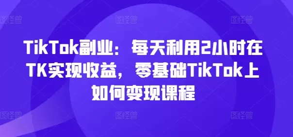 TikTok副业：每天利用2小时在TK实现收益，零基础TikTok上如何变现课程 - 淘客掘金网-淘客掘金网