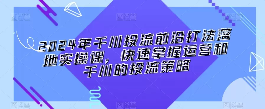 2024年千川投流前沿打法落地实操课，快速掌握运营和千川的投流策略 - 淘客掘金网-淘客掘金网