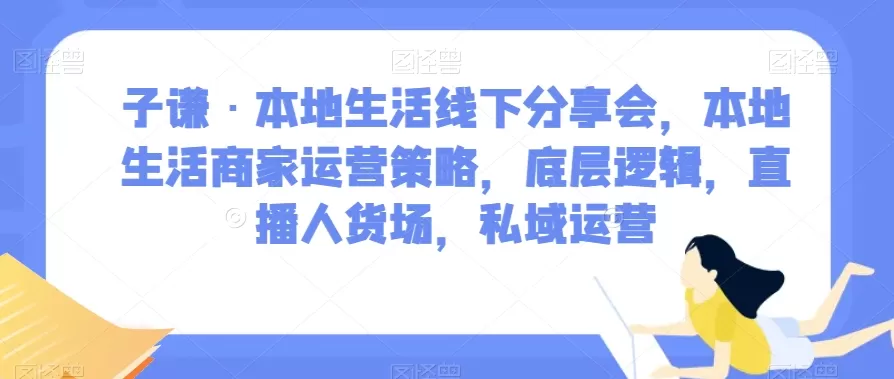 子谦·本地生活线下分享会，本地生活商家运营策略，底层逻辑，直播人货场，私域运营 - 淘客掘金网-淘客掘金网