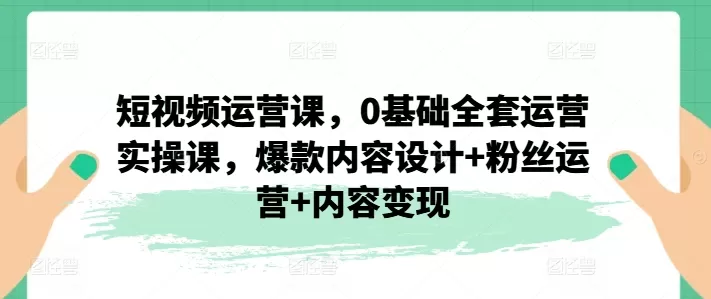 短视频运营课，0基础全套运营实操课，爆款内容设计+粉丝运营+内容变现 - 淘客掘金网-淘客掘金网