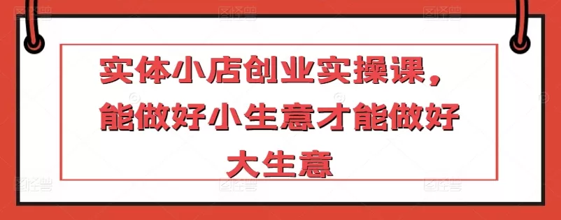 实体小店创业实操课，能做好小生意才能做好大生意 - 淘客掘金网-淘客掘金网