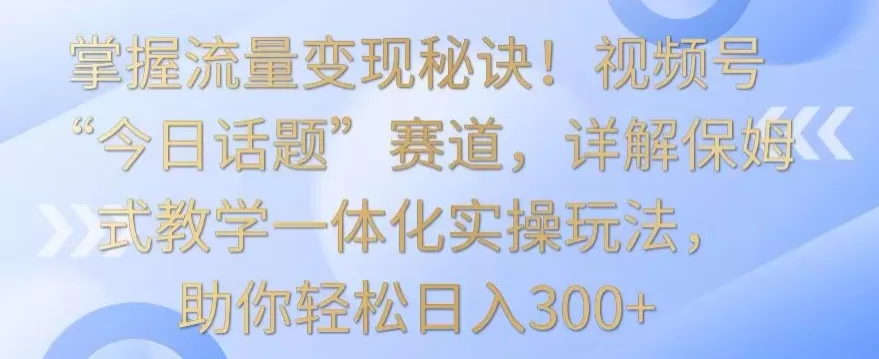 掌握流量变现秘诀！视频号“今日话题”赛道，详解保姆式教学一体化实操玩法，助你轻松日入300+ - 淘客掘金网-淘客掘金网