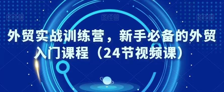 外贸实战训练营，新手必备的外贸入门课程（24节视频课） - 淘客掘金网-淘客掘金网