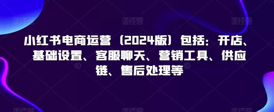 小红书电商运营（2024版）包括：开店、基础设置、客服聊天、营销工具、供应链、售后处理等 - 淘客掘金网-淘客掘金网