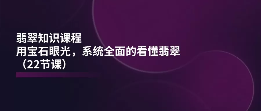 翡翠知识课程，用宝石眼光，系统全面的看懂翡翠（22节课） - 淘客掘金网-淘客掘金网