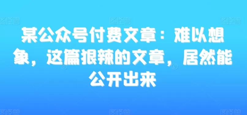 某公众号付费文章：难以想象，这篇狠辣的文章，居然能公开出来 - 淘客掘金网-淘客掘金网