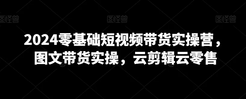 2024零基础短视频带货实操营，图文带货实操，云剪辑云零售 - 淘客掘金网-淘客掘金网