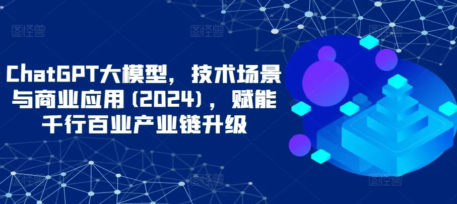 ChatGPT大模型，技术场景与商业应用(2024)，赋能千行百业产业链升级 - 淘客掘金网-淘客掘金网