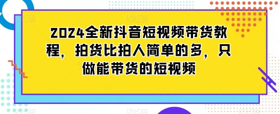 2024全新抖音短视频带货教程，拍货比拍人简单的多，只做能带货的短视频 - 淘客掘金网-淘客掘金网