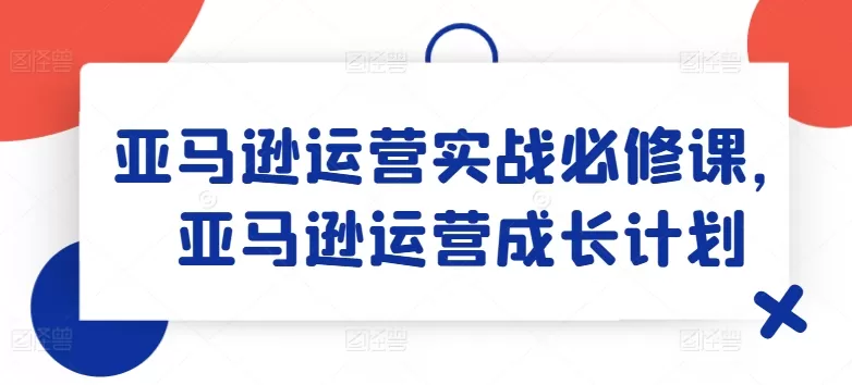 亚马逊运营实战必修课，亚马逊运营成长计划 - 淘客掘金网-淘客掘金网