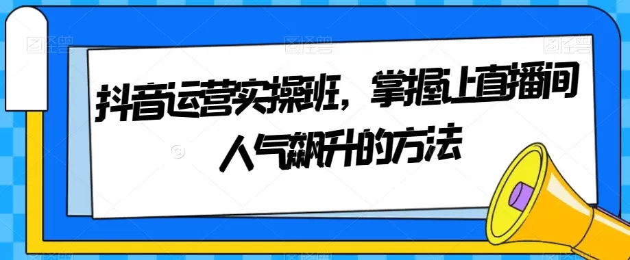 抖音运营实操班，掌握让直播间人气飙升的方法 - 淘客掘金网-淘客掘金网