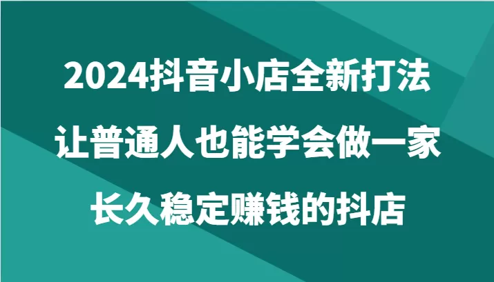 2024抖音小店全新打法，让普通人也能学会做一家长久稳定赚钱的抖店（24节） - 淘客掘金网-淘客掘金网