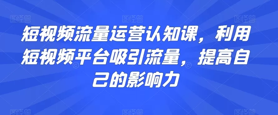 短视频流量运营认知课，利用短视频平台吸引流量，提高自己的影响力 - 淘客掘金网-淘客掘金网