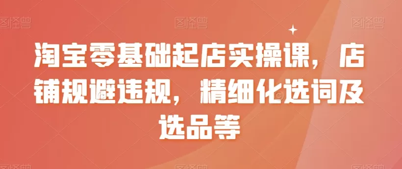 淘宝零基础起店实操课，店铺规避违规，精细化选词及选品等 - 淘客掘金网-淘客掘金网