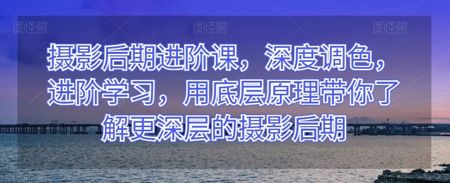 摄影后期进阶课，深度调色，进阶学习，用底层原理带你了解更深层的摄影后期 - 淘客掘金网-淘客掘金网