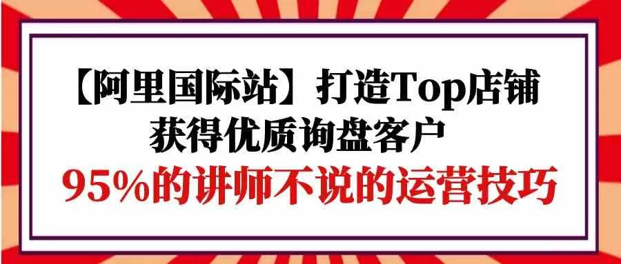 【阿里国际站】打造Top店铺-获得优质询盘客户，95%的讲师不说的运营技巧 - 淘客掘金网-淘客掘金网