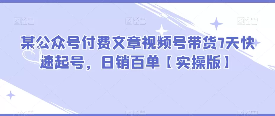 某公众号付费文章视频号带货7天快速起号，日销百单【实操版】 - 淘客掘金网-淘客掘金网