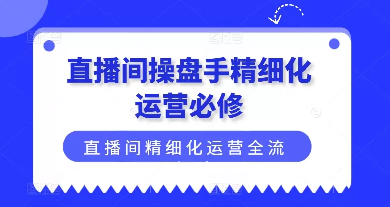 直播间操盘手精细化运营必修，直播间精细化运营全流程解读 - 淘客掘金网-淘客掘金网